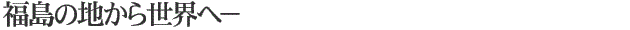福島の地から世界へ-