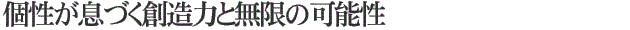 個性が息づく創造力と無限の可能性