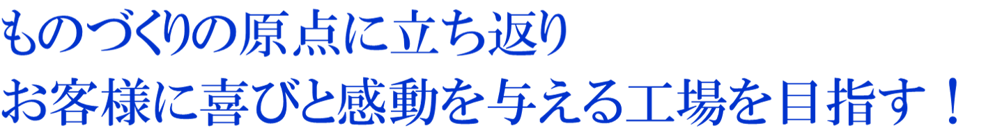ものづくりの原点に立ち返り、お客様に喜びと感動を与える工場を目指す！