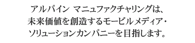 アルパイン マニュファクチャリングは、未来価値を創造するモービルメディア・ソリューションカンパニーを目指します。